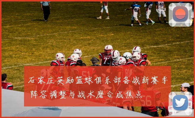 石家庄英励篮球俱乐部备战新赛季 阵容调整与战术磨合成焦点