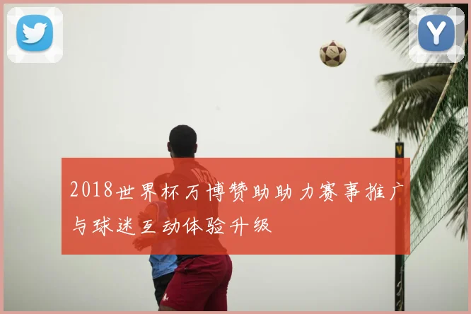 2018世界杯万博赞助助力赛事推广与球迷互动体验升级