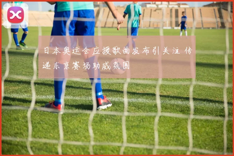 日本奥运会应援歌曲发布引关注 传递东京赛场助威氛围