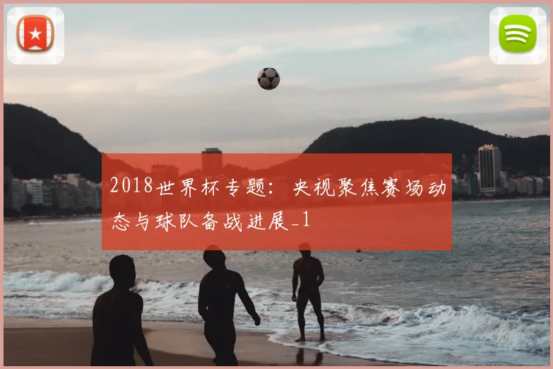 2018世界杯专题:央视聚焦赛场动态与球队备战进展_1
