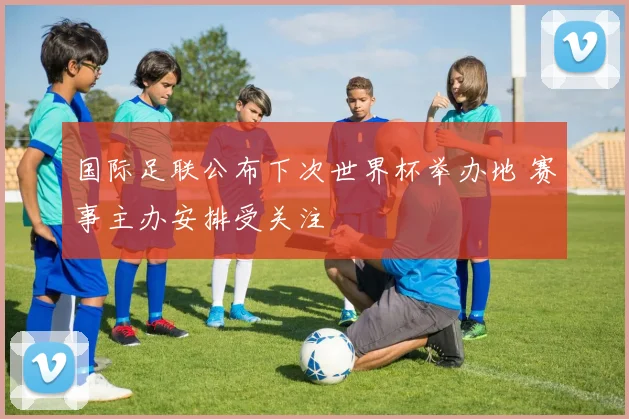 国际足联公布下次世界杯举办地 赛事主办安排受关注