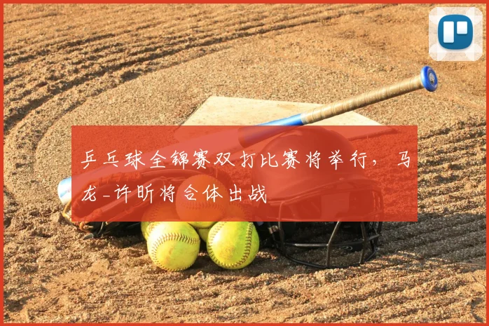 乒乓球全锦赛双打比赛将举行，马龙_许昕将合体出战