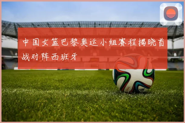 中国女篮巴黎奥运小组赛程揭晓首战对阵西班牙