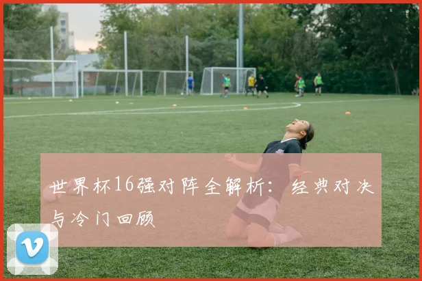 世界杯16强对阵全解析:经典对决与冷门回顾