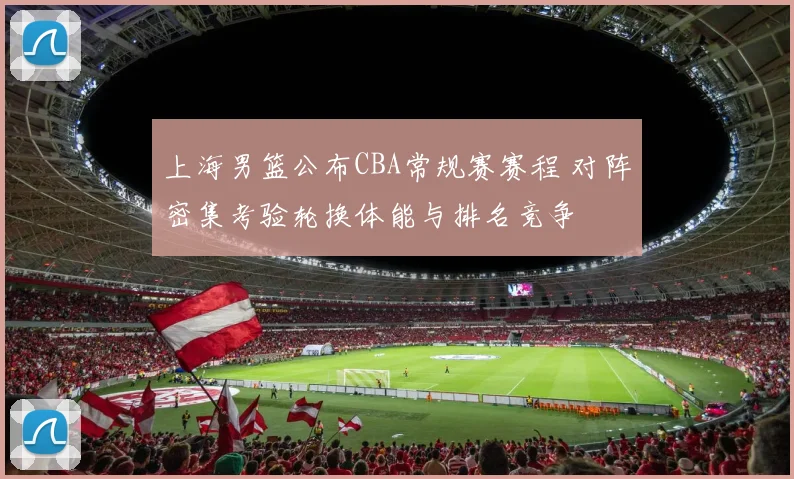 上海男篮公布CBA常规赛赛程 对阵密集考验轮换体能与排名竞争