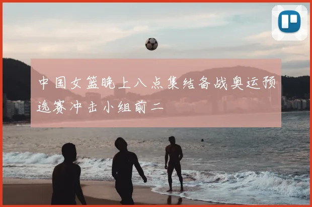 中国女篮晚上八点集结备战奥运预选赛冲击小组前二