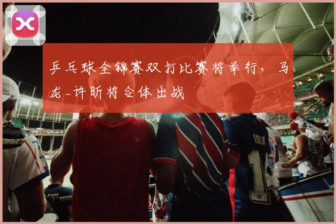 乒乓球全锦赛双打比赛将举行,马龙_许昕将合体出战