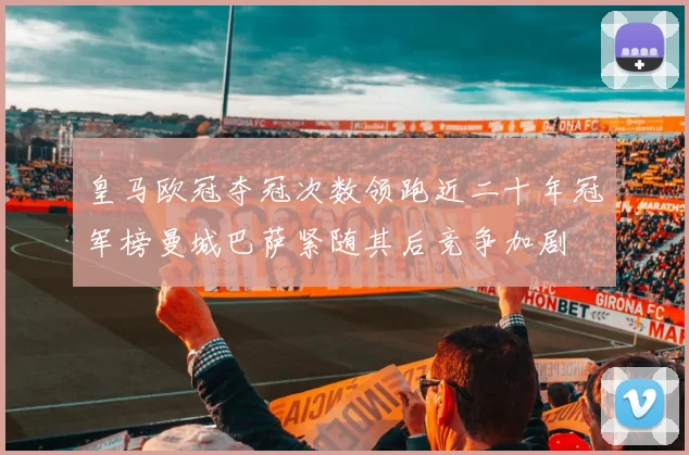 皇马欧冠夺冠次数领跑近二十年冠军榜曼城巴萨紧随其后竞争加剧