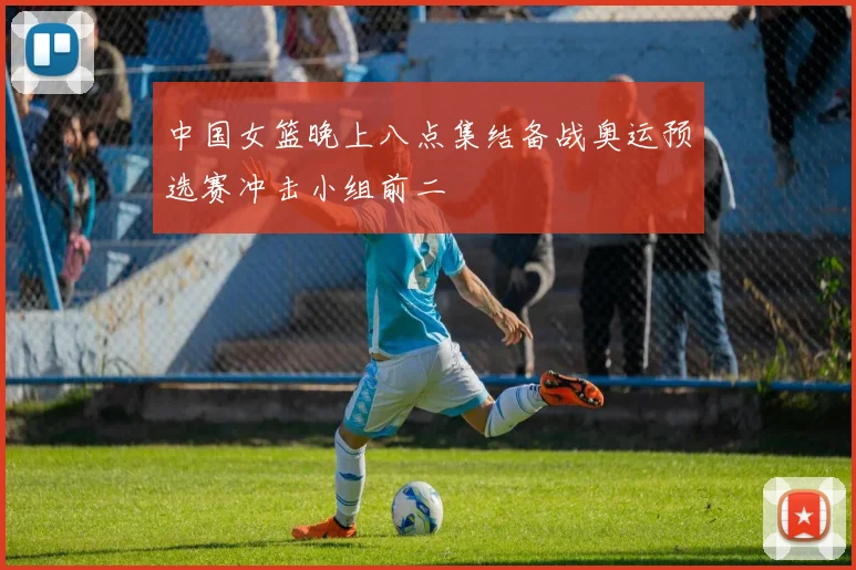 中国女篮晚上八点集结备战奥运预选赛冲击小组前二