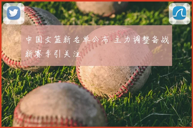 中国女篮新名单公布 主力调整备战新赛季引关注