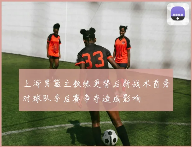 上海男篮主教练更替后新战术首秀对球队季后赛争夺造成影响