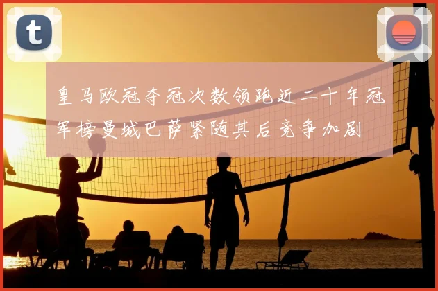 皇马欧冠夺冠次数领跑近二十年冠军榜曼城巴萨紧随其后竞争加剧