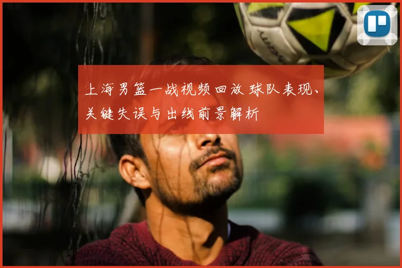 上海男篮一战视频回放 球队表现、关键失误与出线前景解析