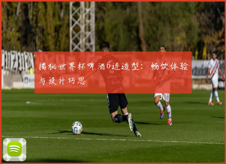 揭秘世界杯啤酒6连造型:畅饮体验与设计巧思