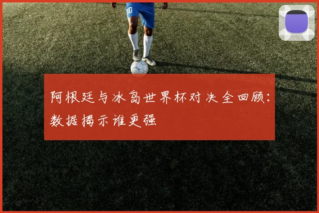 阿根廷与冰岛世界杯对决全回顾：数据揭示谁更强