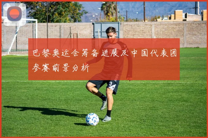 巴黎奥运会筹备进展及中国代表团参赛前景分析