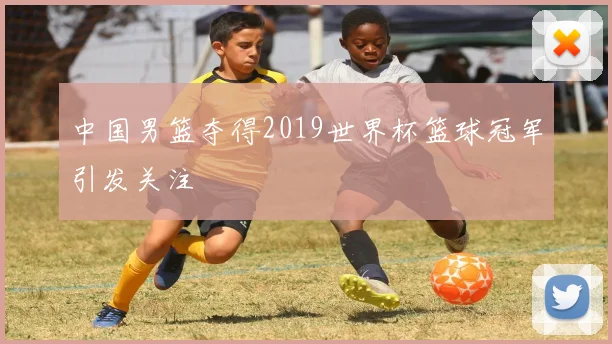 中国男篮夺得2019世界杯篮球冠军引发关注