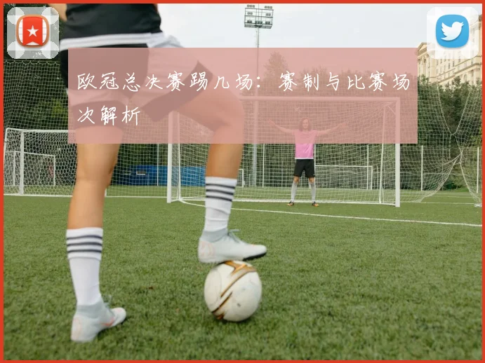 欧冠总决赛踢几场：赛制与比赛场次解析